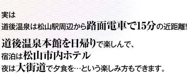 実は道後温泉は松山駅周辺から路面電車で15分の近距離！道後温泉本館を日帰りで楽しんで、宿泊は松山市内ホテル夜は大街道（まつやまの繁華街です鯛飯がオススメ）で夕食を…という楽しみ方もできます。
