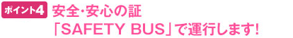 ポイント4 安全・安心の「SAFETY BUS」で運行します!
