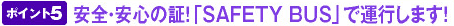 ポイント5 安全・安心の証!「SAFTY BUS」で運行します!
